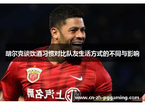 胡尔克谈饮酒习惯对比队友生活方式的不同与影响 胡尔克谈饮酒习惯对比队友生活方式的不同与影响