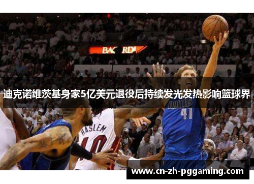 迪克诺维茨基身家5亿美元退役后持续发光发热影响篮球界