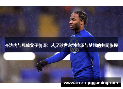 齐达内与恩佐父子情深：从足球世家到传承与梦想的共同旅程