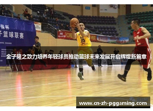 金子隆之致力培养年轻球员推动篮球未来发展开启辉煌新篇章