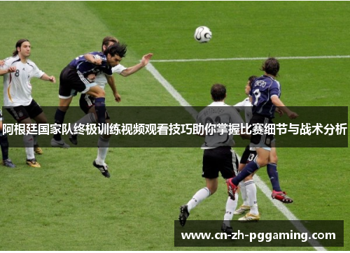 阿根廷国家队终极训练视频观看技巧助你掌握比赛细节与战术分析