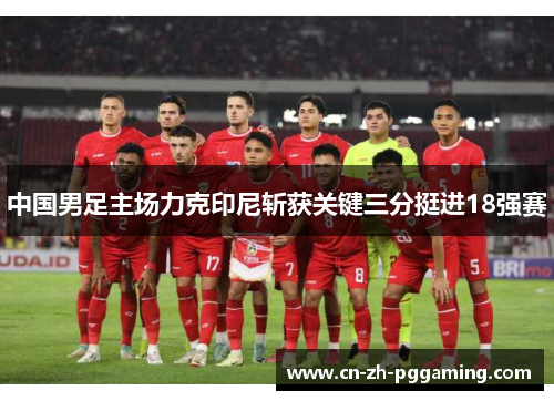 中国男足主场力克印尼斩获关键三分挺进18强赛 中国男足主场力克印尼斩获关键三分挺进18强赛