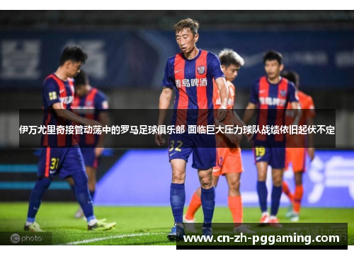 伊万尤里奇接管动荡中的罗马足球俱乐部 面临巨大压力球队战绩依旧起伏不定