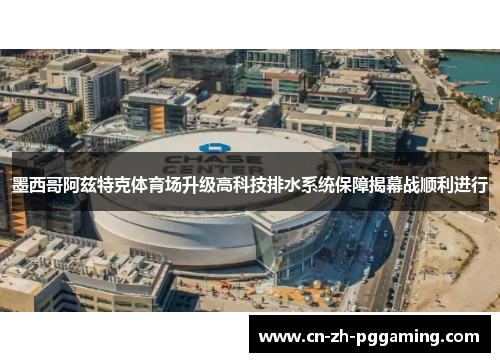 墨西哥阿兹特克体育场升级高科技排水系统保障揭幕战顺利进行